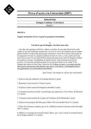 UIB M Prova daccés a la Universitat 2007 Selectivitat Llengua Catalana i Literatura Model 1 OPCIÓ A Llegeix atentament el text i respon les preguntes formulades 15 Cal deixar que les llenges sho facin totes soles Una idea com aquesta és idíllica i alhora mortífera És una idea liberal de la vella escola ni tan sols neoliberal perqu fins i tot avui es veu la convenincia que els poders públics limitin lavidesa dels grans grups econmics i mirin de no deixar massa gent en la marginació Si més no per…