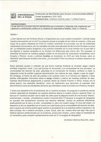 UNIVERSIDAD Evaluación de Bachillerato para Acceso a la Universidad EBAU DE LA RIOJA Curso Académico 20212022 ASIGNATURA LENGUA CASTELLANA Y LITERATURA 11 INSTRUCCIONES ELIGE UNO DE LOS DOS TEXTOS SIGUIENTES para comentarlo y responde a las cuestiones que aparecen a continuación Indica en tu cuaderno de respuestas el elegido Texto 1 o Texto 2 TEXTO 1 Cuán lejanas son las fronteras físicas o imaginarias que cruza nuestra compasión Dónde acaba nuestra preocupación por el otro Lo pregunto porque l…