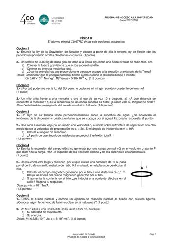 40 0 CLlllrto centenllrb 8 Unrversdad de Ovisdo 16082008 PRUEBAS DE ACCESO A LA UNIVERSIDAD Curso 20072008 FÍSICA II El alumno elegirá CUATRO de las seis opciones propuestas Opción 1 1 Enuncia la ley de la Gravitación de Newton y deduce a partir de ella la tercera ley de Kepler de los periodos suponiendo órbitas planetarias circulares 1 punto 2 Un satélite de 3000 kg de masa gira en torno a la Tierra siguiendo una órbita circular de radio 9500 km a Obtener la fuerza gravitatoria que actúa sobre…