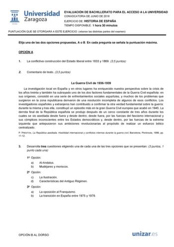  W 1 542 Universidad Zaragoza EVALUACIÓN DE BACHILLERATO PARA EL ACCESO A LA UNIVERSIDAD CONVOCATORIA DE JUNIO DE 2018 EJERCICIO DE HISTORIA DE ESPAÑA TIEMPO DISPONIBLE 1 hora 30 minutos PUNTUACIÓN QUE SE OTORGARÁ A ESTE EJERCICIO véanse las distintas partes del examen Elija una de las dos opciones propuestas A o B En cada pregunta se señala la puntuación máxima OPCIÓN A 1 La conflictiva construcción del Estado liberal entre 1833 y 1869 35 puntos 2 Comentario de texto 35 puntos La Guerra Civil …