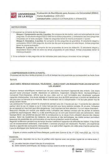 iiiJ UNIVERSIDAD Evaluación de Bachillerato para Acceso a la Universidad EBAU líil DELARIOJA Curso Académico 20202021 ASIGNATURA LENGUA EXTRANJERA 11 FRANCÉS INSTRUCCIONES 1 El examen se compone de tres bloques Bloque l Comprensión escrita 5 puntos Se compone de dos textos cada uno acompañado de cinco preguntas El estudiante elegirá SOLO UNO de los textos propuestos y contestará a las cinco preguntas vinculadas con el texto escogido Todas las preguntas tienen la misma puntuación 1 punto Bloque …