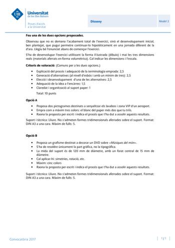 Disseny Model 2 Feu una de les dues opcions proposades Observau que no es demana lacabament total de lexercici sinó el desenvolupament inicial ben plantejat que pugui permetre continuarlo hipotticament en una jornada diferent de la dara Llegiu bé lenunciat abans de comenar lexercici Sha de desenvolupar lexercici utilitzant la forma illustrada dibuix i mai les tres dimensions reals materials aferrats en forma volumtrica Cal indicar les dimensions i lescala Criteris de valoració Comuns per a les …