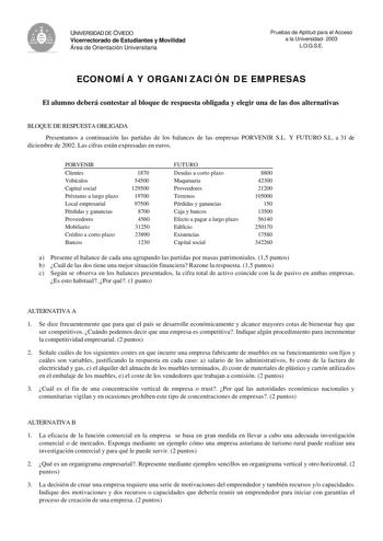 UNIVERSIDAD DE OVIEDO Vicerrectorado de Estudiantes y Movilidad Área de Orientación Universitaria Pruebas de Aptitud para el Acceso a la Universidad 2003 LOGSE ECONOMÍA Y ORGANIZACIÓN DE EMPRESAS El alumno deberá contestar al bloque de respuesta obligada y elegir una de las dos alternativas BLOQUE DE RESPUESTA OBLIGADA Presentamos a continuación las partidas de los balances de las empresas PORVENIR SL Y FUTURO SL a 31 de diciembre de 2002 Las cifras están expresadas en euros PORVENIR Clientes V…