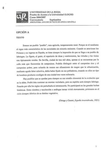 UNIVERSIDAD DE LA RIOJA Prueba de Acceso a la Universidad LOGSE Curso 20062007 Convocatoria Septiembre ASIGNATURA ANÁLISIS DE TEXTO DE LENGUA ESPAÑOLA OPCIÓN A TEXTO Somos un pueblo pueblo raza agrícola temperamento rural Porque es el ruralismo el signo más característico de las sociedades sin minoría eminente Cuando se atraviesan los Pirineos y se ingresa en España se tiene siempre la impresión de que se llega a un pueblo de labriegos La figura el gesto el repertorio de ideas y sentimientos la…