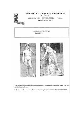 PRUEBAS DE ACCESO A LA UNIVERSIDAD LOGSE CURSO 20022003 CONVOCATORIA JUNIO   Universitario e100itftf HISTORIA DEL ARTE GRÁFICOILUSTRACIÓN 1 OPCIONES A Y B 1 Explica las analogías y diferencias que encuentras en el tratamiento de las figuras de David por parte de Miguel Angel y Bernini 2 Escultura del Renacimiento en Italia características principales autores y obras más significativas PRUEBAS DE ACCESO A LA UNIVERSIDAD LOGSE CURSO 20022003 CONVOCATORIA JUNIO HISTORIA DEL ARTE GRÁFICOILUSTRACIÓN…