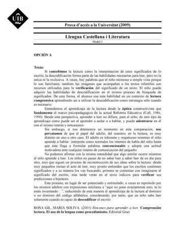 UIB M Prova daccés a la Universitat 2009 Llengua Castellana i Literatura Model 2 OPCIÓN A Texto Si concebimos la lectura como la interpretación de unos significados de lo escrito la descodificación forma parte de las habilidades necesarias para leer pero no la única ni la exclusiva A veces hay palabras que el niño reconoce a simple vista porque le son familiares también las imágenes que acompañan a los textos infantiles son recursos utilizados para la verificación del significado de un texto El…