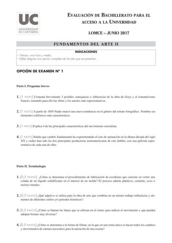 EVALUACIÓN DE BACHILLERATO PARA EL ACCESO A LA UNIVERSIDAD LOMCE  JUNIO 2017 FUNDAMENTOS DEL ARTE II INDICACIONES  Tiempo una hora y media  Debe elegirse una opción completa de las dos que se presentan OPCIÓN DE EXAMEN N 1 Parte I Preguntas breves 1 1 PUNTO Comenta brevemente 3 posibles semejanzas e influencias de la obra de Goya y el romanticismo francés tomando para ello las obras y los autores más representativos 2 1 PUNTO A partir de 1850 Nadar marcó una nueva tendencia en el género del ret…