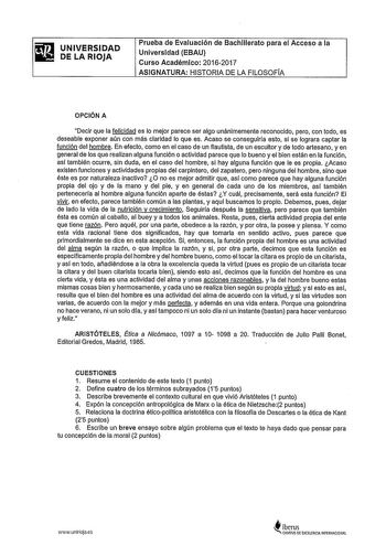 UNIVERSIDAD DE LA RIOJA Prueba de Evaluación de Bachillerato para el Acceso a la Universidad EBAU Curso Académico 20162017 ASIGNATURA HISTORIA DE LA FILOSOFA OPCIÓN A Decir que la felicidad es lo mejor parece ser algo unánimemente reconocido pero con todo es deseable exponer aún con más claridad lo que es Acaso se conseguiría esto si se lograra captar la función del hombre En efecto como en el caso de un flautista de un escultor y de todo artesano y en general de los que realizan alguna función…