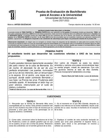 UNIV ERSIDAD DE EXTREMADURA Materia ARTES ESCÉNICAS Prueba de Evaluación de Bachillerato para el Acceso a la Universidad Universidad de Extremadura Curso 20212022 Tiempo máximo de la prueba 1h 30 min INSTRUCCIONES PARA REALIZAR LA PRUEBA La prueba consta de TRES PARTES La PRIMERA PARTE tiene una valoración de 45 puntos El estudiante tendrá que desarrollar TRES de las cuatro cuestiones referentes a UNO de los dos textos propuestos Cada una de las cuestiones tiene una calificación máxima de 1 5 p…