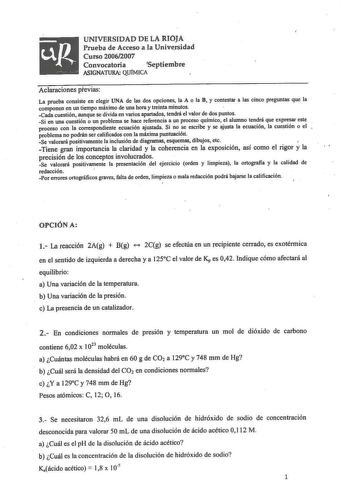 UNIVERSIDAD DE LA RIOJA Prueba de Acceso a la Universidad Curso 20062007 Convocatoria  Septiembre ASIGNATURA QUÍMICA Aclaraciones previas La prueba consiste en elegir UNA de las dos opciones la A o la B y contestar a las cinco pregtmtas que la componen en un tiempo máximo de una hora y treinta minutos  Cada cuestión aunque se divida en varios apartados tendrá el valor de dos puntos Si en una cuestión o un problema se hace referencia a un proceso químico el alumno tendrá que expresar este proces…