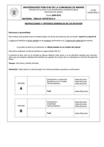 UNIVERSIDADES PÚBLICAS DE LA COMUNIDAD DE MADRID PRUEBA DE ACCESO A LAS ENSEÑANZAS UNIVERSITARIAS OFICIALES DE GRADO Curso 20092010 MATERIA DIBUJO ARTÍSTICO II FASE ESPECÍFICA INSTRUCCIONES Y CRITERIOS GENERALES DE CALIFICACIÓN Estructura y opcionalidad Para realizar esta prueba el alumno deberá elegir una de las dos opciones que se ofrecen opción A y opción B La letra que identifica la opción elegida ha de anotarse claramente en la 1 página del cuadernillo de exámen  La prueba consiste en la r…