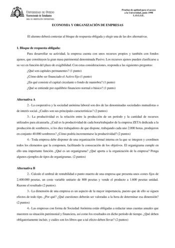 UNIVERSIDAD DE VIEDO Vicerrectorado de Estudiantes ÁREA DE ORIENTACIÓN UNIVERSITARIA Pruebas de aptitud para el acceso a la Universidad junio 1998 LOGSE ECONOMIA Y ORGANIZACIÓN DE EMPRESAS El alumno deberá contestar al bloque de respuesta obligada y elegir una de las dos alternativas 1 Bloque de respuesta obligada Para desarrollar su actividad la empresa cuenta con unos recursos propios y también con fondos ajenos que constituyen la gran masa patrimonial denominada Pasivo Los recursos ajenos pu…