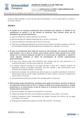 i Universidad 111 Zaragoza 1542 PRUEBA DE ACCESO A LA UNIVERSIDAD CONVOCATORIA DE SEPTIEMBRE DE 2012 EJERCICIO DE CIENCIAS DE LA TIERRA Y MEDIOAMBIENTALES TIEMPO DISPONIBLE 1 hora 30 minutos PUNTUACIÓN QUE SE OTORGARÁ A ESTE EJERCICIO véanse las distintas partes del examen El alumno debe responder a una de las dos opciones propuestas A o B En cada pregunta se señala la puntuación máxima OPCIÓN A 1 El estudio de los impactos ambientales está justificado para asegurar la calidad en los ecosistema…