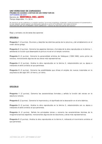 UNIVERSIDAD DE ZARAGOZA PRUEBA DE ACCESO A ESTUDIOS UNIVERSITARIOS SEPTIEMBRE DE 2007 Ejercicio de HISTORIA DEL ARTE Tiempo disponible 1 h 30 m Se valorará el uso de vocabulario y la notación científica Los errores ortográficos el desorden la falta de limpieza en la presentación y la mala redacción podrán suponer una disminución hasta de un punto en la calificación salvo casos extremos PUNTUACIÓN QUE SE OTORGARÁ A ESTE EJERCICIO véanse las distintas partes del examen Elige y contesta una de est…