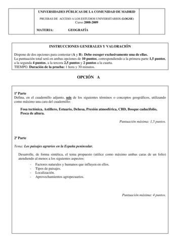 UNIVERSIDADES PÚBLICAS DE LA COMUNIDAD DE MADRID PRUEBAS DE ACCESO A LOS ESTUDIOS UNIVERSITARIOS LOGSE Curso 20082009 MATERIA GEOGRAFÍA INSTRUCCIONES GENERALES Y VALORACIÓN Dispone de dos opciones para contestar A y B Debe escoger exclusivamente una de ellas La puntuación total será en ambas opciones de 10 puntos correspondiendo a la primera parte 15 puntos a la segunda 4 puntos a la tercera 25 puntos y 2 puntos a la cuarta TIEMPO Duración de la prueba 1 hora y 30 minutos OPCIÓN A 1 Parte Defin…