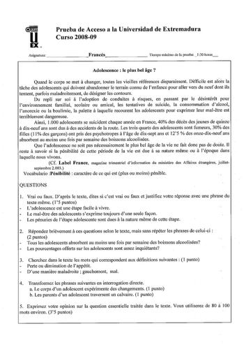 u EX Prueba de Acceso a la Universidad de Extremadura Curso 200809 Asignatura        Francés        Tiempo máximo de la prneba 1 30 horas Adolescence  le plus bel age  Quand le corps se met a changer toutes les vieilles références disparaissent Difficile est alrs la tache des adolescents qui doivent abandonner le terrain connu de lenfance pour aller vers du neuf dont ils tentent parfois maladroitement de désigner les contours Du repli sur soi a ladoption de conduites a risques en passant par le…