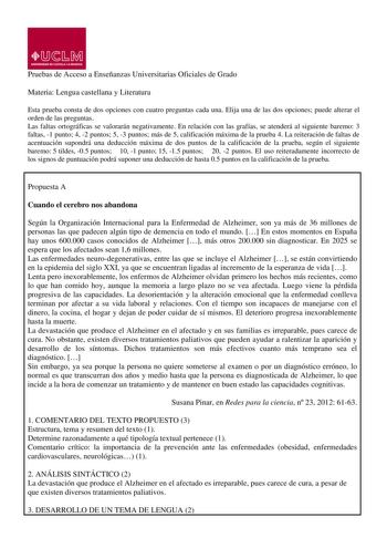 Pruebas de Acceso a Enseñanzas Universitarias Oficiales de Grado Materia Lengua castellana y Literatura Esta prueba consta de dos opciones con cuatro preguntas cada una Elija una de las dos opciones puede alterar el orden de las preguntas Las faltas ortográficas se valorarán negativamente En relación con las grafías se atenderá al siguiente baremo 3 faltas 1 punto 4 2 puntos 5 3 puntos más de 5 calificación máxima de la prueba 4 La reiteración de faltas de acentuación supondrá una deducción máx…