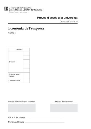 M Generalitat de Catalunya W Consell lnteruniversitari de Catalunya Oficina dAccés a la Universitat Proves daccés a la universitat Convocatria 2016 Economia de lempresa Srie 1 Qualificació Exercicis Suma de notes parcials Qualificació final Etiqueta identificadora de lalumnea Etiqueta de qualificació Ubicació del tribunal  Número del tribunal  Responeu a CINC dels sis exercicis segents Cada exercici val 2 punts En el cas que respongueu a tots els exercicis només es valoraran els cinc primers Ex…