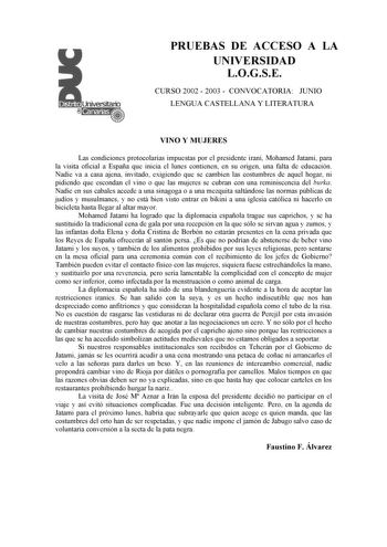 PRUEBAS DE ACCESO A LA UNIVERSIDAD LOGSE CURSO 2002  2003  CONVOCATORIA JUNIO LENGUA CASTELLANA Y LITERATURA VINO Y MUJERES Las condiciones protocolarias impuestas por el presidente iraní Mohamed Jatami para la visita oficial a España que inicia el lunes contienen en su origen una falta de educación Nadie va a casa ajena invitado exigiendo que se cambien las costumbres de aquel hogar ni pidiendo que escondan el vino o que las mujeres se cubran con una reminiscencia del burka Nadie en sus cabale…