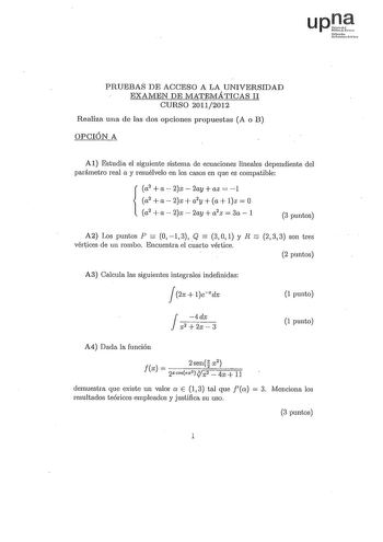 upJ fmoah uihm  PRUEBAS DE ACCESO A LA UNIVERSIDAD EXAMEN DE MATEMÁTICAS 11 CURSO 20112012 Realiza una de las dos opciones propuestas A o B OPCIÓN A Al Estudia el siguiente sistema de ecuaciones lineales dependiente del parámetro real a y resuélvelo en los casos en que es compatible a2 a2x2ayaz1 a2  a  2x  a2y a lz  O a2  a  2x  2ay  a2z  3a  1 3 puntos A2 Los puntos P  O 1 3 Q  3 O 1 y R  2 3 3 son tres vértices de un rombo Encuentra el cuarto vértice 2 puntos A3 Calcula las siguientes integra…