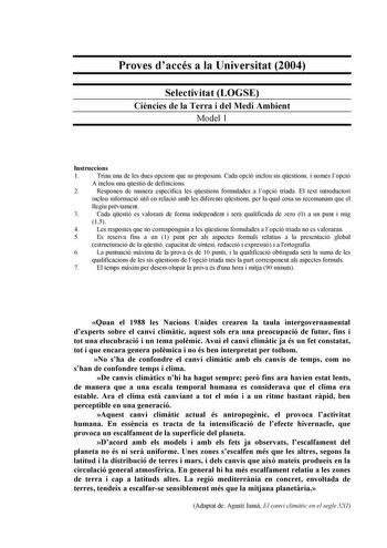 Proves daccés a la Universitat 2004 Selectivitat LOGSE Cincies de la Terra i del Medi Ambient Model 1 Instruccions 1 Triau una de les dues opcions que us proposam Cada opció inclou sis qestions i només lopció A inclou una qestió de definicions 2 Responeu de manera específica les qestions formulades a lopció triada El text introductori inclou informació útil en relació amb les diferents qestions per la qual cosa us recomanam que el llegiu prviament 3 Cada qestió es valorar de forma independent i…