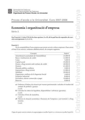 Districte Universitari de Catalunya Generalitat de Catalunya Consell lnteruniversitari de Catalunya Organització de Proves dAccés a la Universitat Proves daccés a la Universitat Curs 20072008 Economia i organització dempresa Srie 2 Feu lexercici 1 i trieu UNA de les dues opcions A o B de la qual heu de respondre als exercicis corresponents 2 3 4 i 5 Exercici 1 De la comptabilitat duna empresa que presta serveis a altres empreses shan extret al final dun exercici ordenats alfabticament els compt…