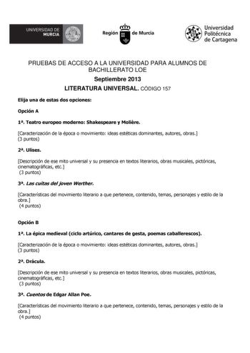 UNIVERSIDAD DE    MURCIA  Ih Región de Murcia Universidad Politécnica de Cartagena PRUEBAS DE ACCESO A LA UNIVERSIDAD PARA ALUMNOS DE BACHILLERATO LOE Septiembre 2013 LITERATURA UNIVERSAL CÓDIGO 157 Elija una de estas dos opciones Opción A 1 Teatro europeo moderno Shakespeare y Molire Caracterización de la época o movimiento ideas estéticas dominantes autores obras 3 puntos 2 Ulises Descripción de ese mito universal y su presencia en textos literarios obras musicales pictóricas cinematográficas…