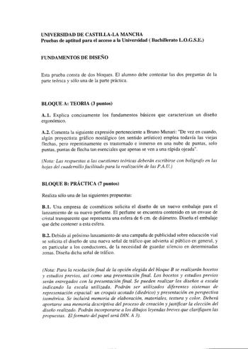 UNIVERSIDAD DE CASTILLALA MANCHA Pruebas de aptitud para el acceso a la Universidad  Bachillerato LOGSE FUNDAMENTOS DE DISEÑO Esta prueba consta de dos bloques El alumno debe contestar las dos preguntas de la parte teórica y sólo una de la parte práctica BLOQUE A TEORIA 3 puntos A1 Explica concisamente los fundamentos básicos que caracterizan un diseño ergonómico A2 Comenta la siguiente expresión perteneciente a Bruno Munari De vez en cuando algún proyectista gráfico nostálgico en sentido artís…