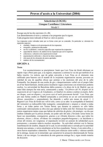 Proves daccés a la Universitat 2004 Selectivitat LOGSE Llengua Castellana i Literatura Model 1 Escoge una de las dos opciones A o B Lee detenidamente el texto y contesta a las preguntas que le siguen Cada pregunta tiene indicado al final su valor en puntos Las respuestas serán valoradas tanto por su forma como por su contenido En particular se valorarán los siguientes aspectos  claridad y limpieza en la presentación de las respuestas  ortografía y puntuación adecuadas  uso de vocabulario y nota…