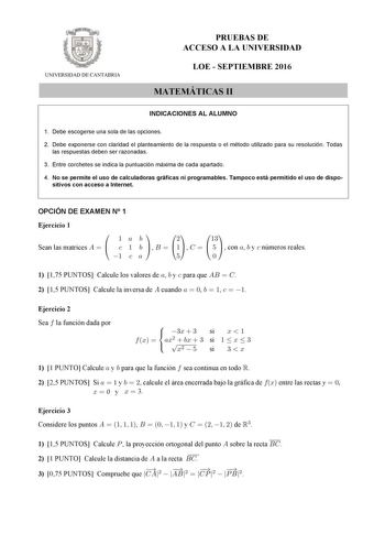 UNIVERSIDAD DE CANTABRIA PRUEBAS DE ACCESO A LA UNIVERSIDAD LOE  SEPTIEMBRE 2016 MATEMÁTICAS II INDICACIONES AL ALUMNO 1 Debe escogerse una sola de las opciones 2 Debe exponerse con claridad el planteamiento de la respuesta o el método utilizado para su resolución Todas las respuestas deben ser razonadas 3 Entre corchetes se indica la puntuación máxima de cada apartado 4 No se permite el uso de calculadoras gráficas ni programables Tampoco está permitido el uso de dispo sitivos con acceso a Int…