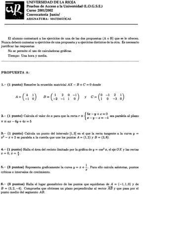 UNIVERSIDAD DE LA RIOJA Pruebas de Acceso a la Universidad L0GSE Curso 20012002 Convocatoria Junio  ASIGNATURA MATEMÁTICAS El alumno contestará a los ejercicios de una de las dos propuestas A o B que se le ofrecen Nunca deberá contestar a ejercicios de una propuesta y a ejercicios distintos de la otra Es necesario justificar las respuestas No se permite el uso de calculadoras gráficas Tiempo Una hora y media PROPUESTA A  O 1 1 punto Resuelve la ecuación matricial AX  B C  donde    O    A 4 1 1 …