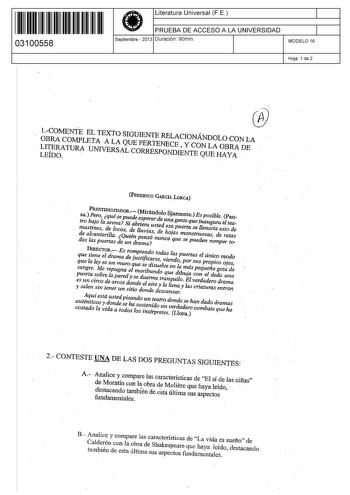 111111111111111 II I II 03100558  Literatura Universal F E PRUEBA DE ACCESO A LA UNIVERSIDAD Septiembre  2013 Duración 90min 1 1 MODELO 16 Hoja 1 de 2 Í   COMENTE EL TEXTO SIGUIENTE RELACINÁNDOLO CON LA OBRA COMPLETA A LA QUE PERTENECE  Y CON LA OBRA DE LLEITÍDEROA TURA UNIVERSAL CORRESPONDIENTE QUE HAYA FEDERICO GciA LORCA PRESTIDIGITADOR Mirándolo fijamente Es posible Pau sa Pero quése puede esperar de una gente que inaugura el teatro bajo la arena Si abriera usted esa puerta se llenarla esto…