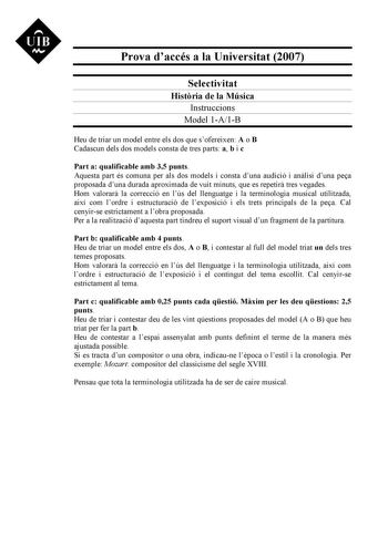 UIB M Prova daccés a la Universitat 2007 Selectivitat Histria de la Música Instruccions Model 1A1B Heu de triar un model entre els dos que sofereixen A o B Cadascun dels dos models consta de tres parts a b i c Part a qualificable amb 35 punts Aquesta part és comuna per als dos models i consta duna audició i anlisi duna pea proposada duna durada aproximada de vuit minuts que es repetir tres vegades Hom valorar la correcció en lús del llenguatge i la terminologia musical utilitzada així com lordr…