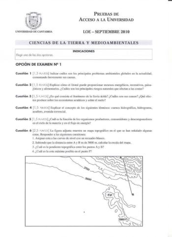 PRUEBAS DE ACCESO A LA UNIVERSIDAD LOESEPTIEMBRE 2010 CIENCIAS DE LA TIERRA Y MEDIOAMBIENTALES Elegir uno de los dos opcies INDICACIONES OPCIÓN DE EXAMEN N2 1 Cuestión 1 115 PliTOS Indicar cuáles son los principales problemas ambientales globdes en la actualidad comentando brevemente sus causas Cuestión 2  I Pu TOS Explicar címo el litoral puede proporcionar recursos energéticos recreativos paisajísHX y alimentariosCuáles on los principales riesgos oaturále que afectm1 a las costas Cuestión 3  …