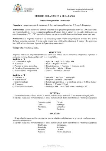 ódoit UNIVERSIDAD f o DE VIEDO Pruebas de Acceso a la Universidad Curso 20132014 HISTORIA DE LA MÚSICA Y DE LA DANZA Instrucciones generales y valoración Estructura La prueba consta de tres partes 1 Dos audiciones obligatorias 2 Tema 3 Conceptos Instrucciones Losas alumnosas deberán responder a las preguntas planteadas sobre las DOS audiciones que se escucharán dos veces consecutivas cada una Después para el tema y los conceptos podrán escoger entre dos opciones A y B que se les ofrecen sin que…