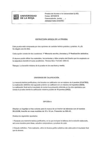 UNIVERSIDAD DE LA RIOJA Prueba de Acceso a la Universidad LOE Curso 20152016 Convocatoria Junio 1 ASIGNATURADISEÑO ESTRUCTURA BÁSICA DE LA PRUEBA Esta prueba está compuesta por dos opciones de carácter teóricopráctico y práctico A y B Se elegirá una de ellas Cada opción consta de dos cuestiones 1 Memoria escrita y bocetos y 2 Realización definitiva El alumno podrá utilizar los materiales herramientas y útiles propios del Diseño que ha empleado en la asignatura durante el curso académico Técnica…