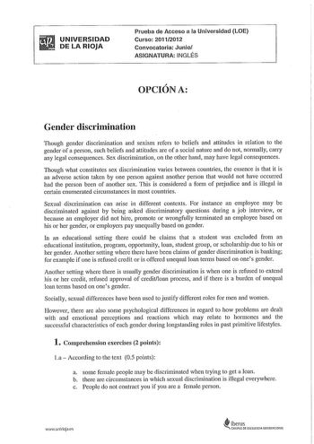 UNIVERSIDAD DE LA RIOJA Prueba de Acceso a la Universidad LOE Curso 20112012 Convocatoria Junio ASIGNATURA INGLÉS  OPCIONA Gender discrimination Though gender discrimination and sexism refers to beliefs and altitudes in relation to the gender of a person such beliefs and altitudes are of a social nature and do not normally carry any legal consequences Sex discrimination on the other hand may have legal consequences Though what constitutes sex discrimination vades between countries the essence i…