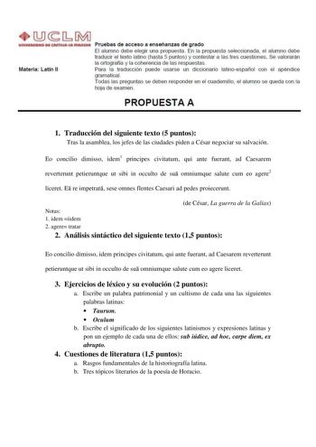 lli1MJ unlVUllOADMQISTIWlutfflMOIA Pruebas de acceso a enseñanzas de grado El alumno debe elegir una propuesta En la propuesta seleccionada el alumno debe traducir el texto latino hasta 5 puntos y contestar a las tres cuestiones Se valorarán la ortografía y la coherencia de las respuestas Materia latín II Para la traducción puede usarse un diccionario latinoespañol con el apéndice gramatical Todas las preguntas se deben responder en el cuadernillo el alumno se queda con la hoja de examen PROPUE…