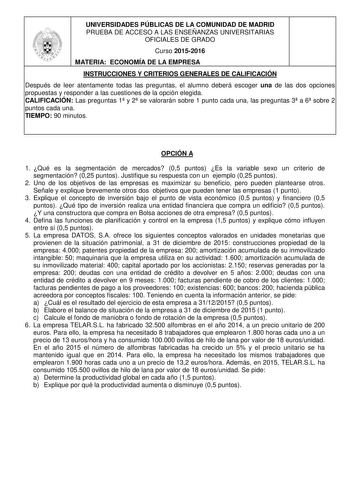 UNIVERSIDADES PÚBLICAS DE LA COMUNIDAD DE MADRID PRUEBA DE ACCESO A LAS ENSEÑANZAS UNIVERSITARIAS OFICIALES DE GRADO Curso 20152016 MATERIA ECONOMÍA DE LA EMPRESA INSTRUCCIONES Y CRITERIOS GENERALES DE CALIFICACIÓN Después de leer atentamente todas las preguntas el alumno deberá escoger una de las dos opciones propuestas y responder a las cuestiones de la opción elegida CALIFICACIÓN Las preguntas 1 y 2 se valorarán sobre 1 punto cada una las preguntas 3 a 6 sobre 2 puntos cada una TIEMPO 90 min…