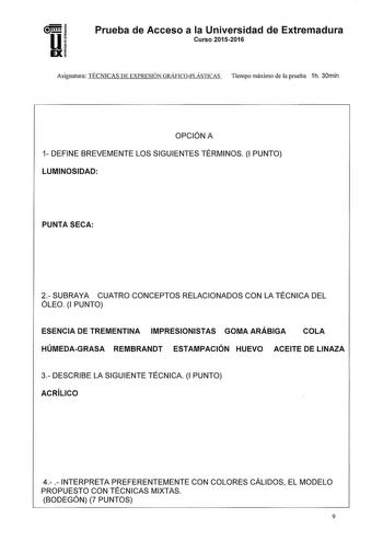 Prueba de Acceso a la Universidad de Extremadura Curso 20152016 Asignatura TÉCNICAS DE EXPRESIÓN GRÁFJCOPLÁSTICAS Tiempo máximo de la prueba 1h 30min OPCIÓN A 1 DEFINE BREVEMENTE LOS SIGUIENTES TÉRMINOS 1 PUNTO LUMINOSIDAD PUNTA SECA 2 SUBRAYA CUATRO CONCEPTOS RELACIONADOS CON LA TÉCNICA DEL ÓLEO 1 PUNTO ESENCIA DE TREMENTINA IMPRESIONISTAS GOMA ARÁBIGA COLA HÚMEDAGRASA REMBRANDT ESTAMPACIÓN HUEVO ACEITE DE LINAZA 3 DESCRIBE LA SIGUIENTE TÉCNICA 1 PUNTO ACRÍLICO 4  INTERPRETA PREFERENTEMENTE CO…