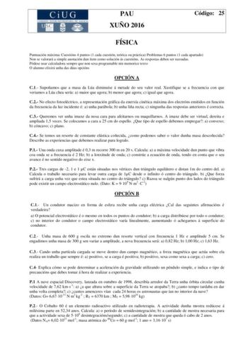 PAU XUÑO 2016 Código 25 FÍSICA Puntuación máxima Cuestións 4 puntos 1 cada cuestión teórica ou práctica Problemas 6 puntos 1 cada apartado Non se valorará a simple anotación dun ítem como solución ás cuestións As respostas deben ser razoadas Pódese usar calculadora sempre que non sexa programable nin memorice texto O alumno elixirá unha das dúas opcións OPCIÓN A C1 Supoñamos que a masa da Lúa diminuíse á metade do seu valor real Xustifique se a frecuencia con que veriamos a Lúa chea sería a mai…