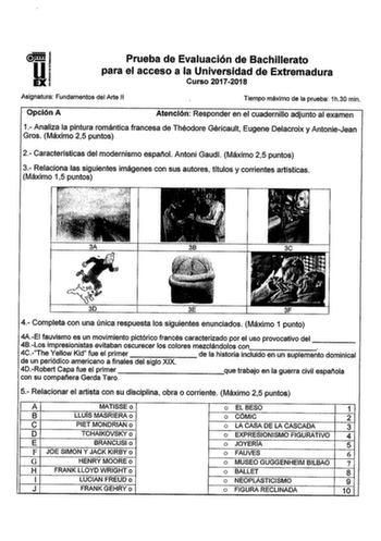 Prueba de Evaluación de Bachillerato para el acceso a la Universidad de Extremadura Curso 20172018 Asignatura Fundamentos del Arte 11 Tiempo máximo de la prueba 1h30 min Opción A Atención Responder en el cuadernillo adjunto al examen 1 Analiza la pintura romántica francesa de Théodore Géricault Eugene Delacroix y AntonieJean Gros Máximo 25 puntos 2 Características del modernismo Espatiol Antoni Gaudi Máximo 25 puntos 3 Relaciona las siguientes imágenes con sus autores títulos y corrientes artís…