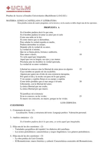 Pruebas de Acceso a Estudios Universitarios Bachillerato LOGSE MATERIA LENGUA CASTELLANA Y LITERATURA Esta prueba consta de cuatro preguntas en la tercera y en la cuarta se debe elegir una de las opciones PROPUESTA A Si el hombre pudiera decir lo que ama Si el hombre pudiera levantar su amor por el cielo Como una nube en la luz Si como muros que se derrumban Para saludar la verdad erguida en medio 5 Pudiera derrumbar su cuerpo Dejando sólo la verdad de su amor La verdad de sí mismo Que no se ll…