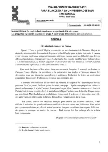 EVALUACIÓN DE BACHILLERATO PARA EL ACCESO A LA UNIVERSIDAD EBAU FASE GENERAL CURSO 20192020 MATERIA FRANCÉS 3 Convocatoria JULIO 1 DE JULIO Instrucciones Se elegirán las tres primeras preguntas de UN solo grupo Las preguntas 4 y 5 serán elegidas del Grupo A o del Grupo B libremente por cada alumno GRUPO A tre étudiant étranger en France Djamel 27 ans a quitté lAlgérie pour étudier un an  luniversité de Nanterre Malgré les obstacles administratifs les soucis de logement et la difficulté pour se …