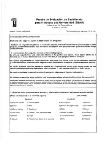 11 1 EXi Materia Cultura Audiovisual Prueba de Evaluación de Bachillerato para el Acceso a la Universidad EBAU Universidad de Extremadura Curso 2019200 Tiempo máximo de la prueba 1h 30 min INSTRUCCIONES PARA REALIZAR EL EXAMEN El alumno debe elegir una opción de cada una de las preguntas Realizará las preguntas elegidas en el cuadernillo adjunto indicando claramente la opción elegida de cada pregunta nunca sobre la misma hoja del examen a excepción de la pregunta cuatro que lo realizará en la h…