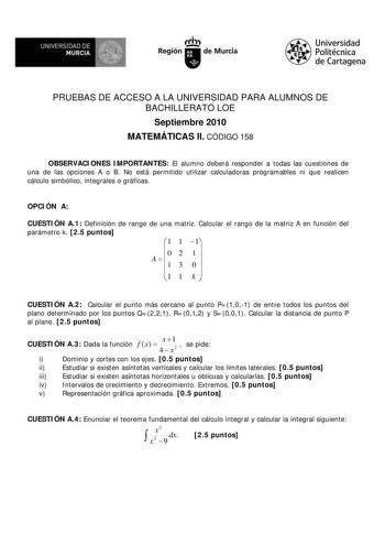 M  UNIVERSIDAD DE MURCIA    I Región de Murcia Universidad Politécnica de Cartagena PRUEBAS DE ACCESO A LA UNIVERSIDAD PARA ALUMNOS DE BACHILLERATO LOE Septiembre 2010 MATEMÁTICAS II CÓDIGO 158 OBSERVACIONES IMPORTANTES El alumno deberá responder a todas las cuestiones de una de las opciones A o B No está permitido utilizar calculadoras programables ni que realicen cálculo simbólico integrales o gráficas OPCIÓN A CUESTIÓN A1 Definición de rango de una matriz Calcular el rango de la matriz A en …