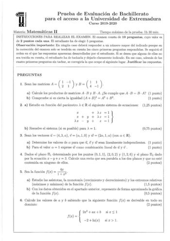 D Prueba de Evaluación de Bachillerato para el acceso a la Universidad de Extremadura Curso 20192020 Materia Matemáticas II Tiempo máximo de la prueba lh 30 min INSTRUCCIONES PARA REALIZAR EL EXAMEN El examen consta de 10 preguntas cuyo valor es de 2 puntos cada una El estudiante ha de elegir 5 preguntas Observación importante En ningún caso deberá responder a un número mayor del indicado porque en la corrección del exainen solo se tendrán en cuenta las cinco priineras preguntas respondidas Se …