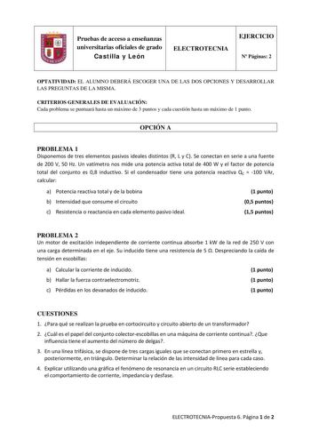 Pruebas de acceso a enseñanzas universitarias oficiales de grado Castilla y León ELECTROTECNIA EJERCICIO N Páginas 2 OPTATIVIDAD EL ALUMNO DEBERÁ ESCOGER UNA DE LAS DOS OPCIONES Y DESARROLLAR LAS PREGUNTAS DE LA MISMA CRITERIOS GENERALES DE EVALUACIÓN Cada problema se puntuará hasta un máximo de 3 puntos y cada cuestión hasta un máximo de 1 punto OPCIÓN A PROBLEMA 1 Disponemos de tres elementos pasivos ideales distintos R L y C Se conectan en serie a una fuente de 200 V 50 Hz Un vatímetro nos m…