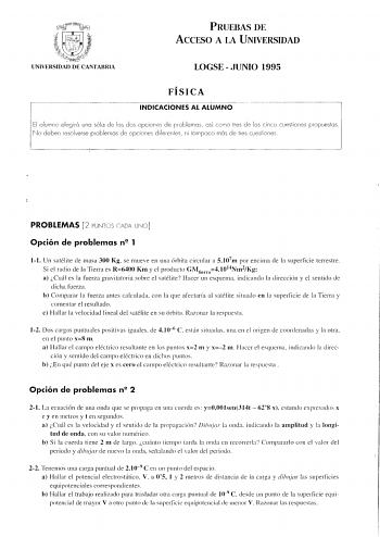 PRUEBAS DE ACCESO A lA UNIVERSIDAD UNIVERSIDAD DE CANTABRIA LOGSE  JUNIO 1995 FÍSICA INDICACIONES AL ALUMNO El alumno elegirá una sólo de las dos opciones de problemas así coro tres de las cinco cuestiones propuestas No deben resolverse problemas de opciones diferentes ni tampoco más de re cuestiones PROBLEMAS 2 PUNTOS CADA UNO Opción de problemas n 1 11 Un satélite de masa 300 Kg se mueve en una órbita circular a 5107m por encima de la superficie terrestre Si el radío de la Tiem1 es R6400 Km y…