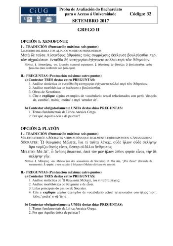 Proba de Avaliación do Bacharelato para o Acceso á Universidade SETEMBRO 2017 GREGO II Código 32 OPCIÓN 1 XENOFONTE I  TRADUCIÓN Puntuación máxima seis puntos LISANDRO DELIBERA COS ALIADOS SOBRE OS PRISIONEIROS                     NOTAS 1   Lisandro xeneral espartano 2  de  3  verbo  non confundir con  II PREGUNTAS Puntuación máxima catro puntos a Contestar TRES destas catro PREGUNTAS 1 Análise sintáctica de         2 Análise morfolóxica de  e  3 Obras de Xenofonte 4 Cite e explique algúns exem…